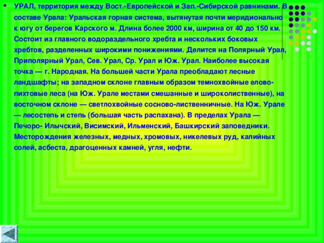 УРАЛ, территория между Вост.-Европейской и Зап.-Сибирской равнинами. В составе Урала: Уральская горная система, вытянутая почти меридионально к югу от берегов Карского м. Длина более 2000 км, ширина от 40 до 150 км. Состоит из главного водораздельного хребта и нескольких боковых хребтов, разделенных широкими понижениями. Делится на Полярный Урал, Приполярный Урал, Сев. Урал, Ср. Урал и Юж. Урал. Наиболее высокая точка — г. Народная. На большей части Урала преобладают лесные ландшафты; на западном склоне главным образом темнохвойные елово-пихтовые леса (на Юж. Урале местами смешанные и широколиственные), на восточном склоне — светлохвойные сосново-лиственничные. На Юж. Урале — лесостепь и степь (большая часть распахана). В пределах Урала — Печоро- Илычский, Висимский, Ильменский, Башкирский заповедники. Месторождения железных, медных, хромовых, никелевых руд, калийных солей, асбеста, драгоценных камней, угля, нефти.   