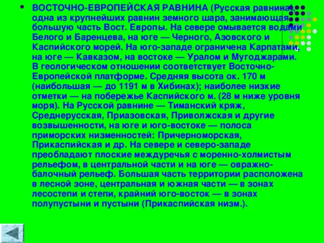 ВОСТОЧНО-ЕВРОПЕЙСКАЯ РАВНИНА (Русская равнина), одна из крупнейших равнин земного шара, занимающая большую часть Вост. Европы. На севере омывается водами Белого и Баренцева, на юге — Черного, Азовского и Каспийского морей. На юго-западе ограничена Карпатами, на юге — Кавказом, на востоке — Уралом и Мугоджарами. В геологическом отношении соответствует Восточно-Европейской платформе. Средняя высота ок. 170 м (наибольшая — до 1191 м в Хибинах); наиболее низкие отметки — на побережье Каспийского м. (28 м ниже уровня моря). На Русской равнине — Тиманский кряж, Среднерусская, Приазовская, Приволжская и другие возвышенности, на юге и юго-востоке — полоса приморских низменностей: Причерноморская, Прикаспийская и др. На севере и северо-западе преобладают плоские междуречья с моренно-холмистым рельефом, в центральной части и на юге — овражно-балочный рельеф. Большая часть территории расположена в лесной зоне, центральная и южная части — в зонах лесостепи и степи, крайний юго-восток — в зонах полупустыни и пустыни (Прикаспийская низм.). 