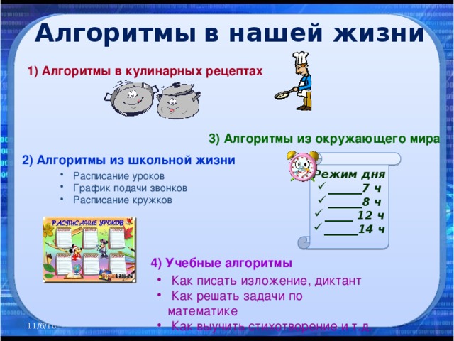 Алгоритмы  в нашей жизни 1) Алгоритмы в кулинарных рецептах  3) Алгоритмы из окружающего мира 2) Алгоритмы из школьной жизни Режим дня ______7 ч ______8 ч _____ 12 ч ______14 ч  Расписание уроков  График подачи звонков  Расписание кружков 4) Учебные алгоритмы  Как писать изложение, диктант  Как решать задачи по математике  Как выучить стихотворение и т.д. 11/6/16