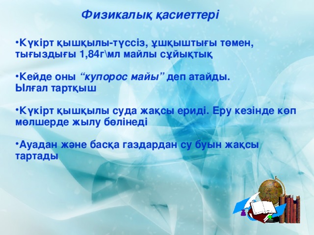 Физикалық қасиеттері  Күкірт қышқылы-түссіз, ұшқыштығы төмен, тығыздығы 1,84г\мл майлы сұйықтық   Кейде оны “купорос майы” деп атайды.  Ылғал тартқыш  Күкірт қышқылы суда жақсы ериді. Еру кезінде көп мөлшерде жылу бөлінеді  Ауадан және басқа газдардан су буын жақсы тартады 