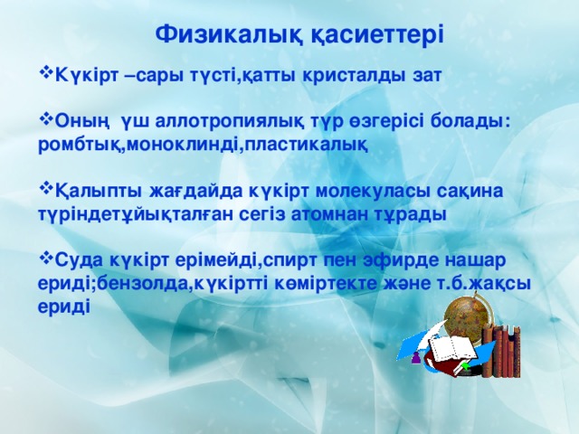 Физикалық қасиеттері Күкірт –сары түсті,қатты кристалды зат  Оның үш аллотропиялық түр өзгерісі болады: ромбтық,моноклинді,пластикалық  Қалыпты жағдайда күкірт молекуласы сақина түріндетұйықталған сегіз атомнан тұрады  Суда күкірт ерімейді,спирт пен эфирде нашар ериді;бензолда,күкіртті көміртекте және т.б.жақсы ериді 