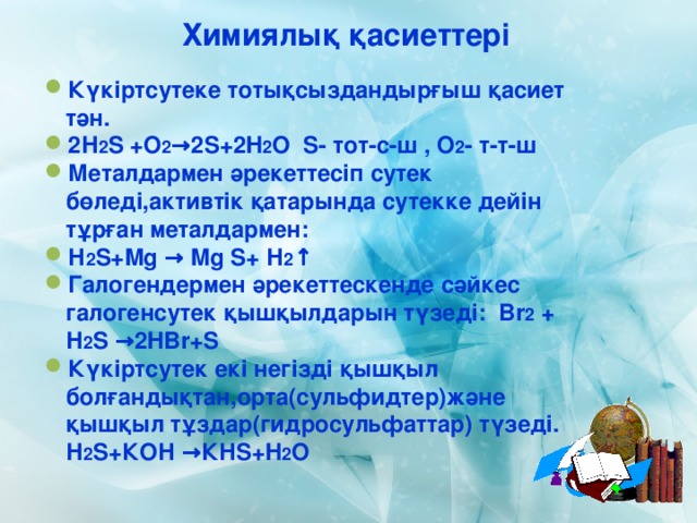 Химиялық қасиеттері Күкіртсутеке тотықсыздандырғыш қасиет тән. 2 Н 2 S +O 2 →2S+2H 2 O S- тот-с-ш , O 2 - т-т-ш Металдармен әрекеттесіп сутек бөледі,активтік қатарында сутекке дейін тұрған металдармен: Н 2 S + Mg  → Mg S+ Н 2 ↑ Галогендермен әрекеттескенде сәйкес галогенсутек қышқылдарын түзеді: Br 2 + Н 2 S →2HBr+S Күкіртсутек екі негізді қышқыл болғандықтан,орта(сульфидтер)және қышқыл тұздар(гидросульфаттар) түзеді. Н 2 S +КОН → КН S + H 2 O 